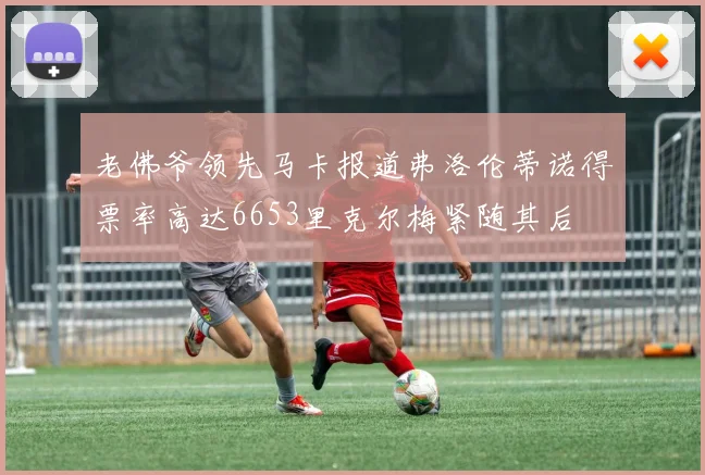 老佛爷领先马卡报道弗洛伦蒂诺得票率高达6653里克尔梅紧随其后