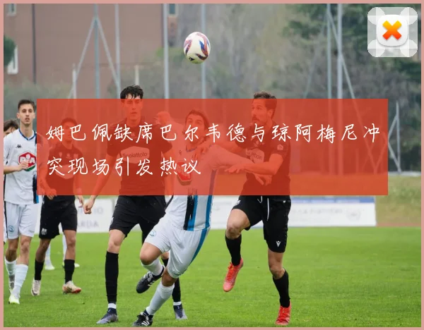 姆巴佩缺席巴尔韦德与琼阿梅尼冲突现场引发热议