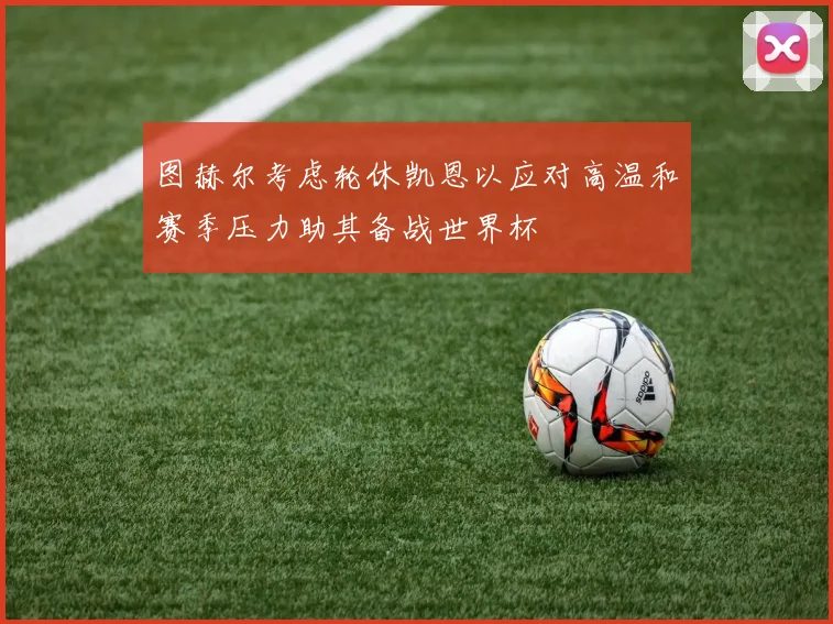 图赫尔考虑轮休凯恩以应对高温和赛季压力助其备战世界杯