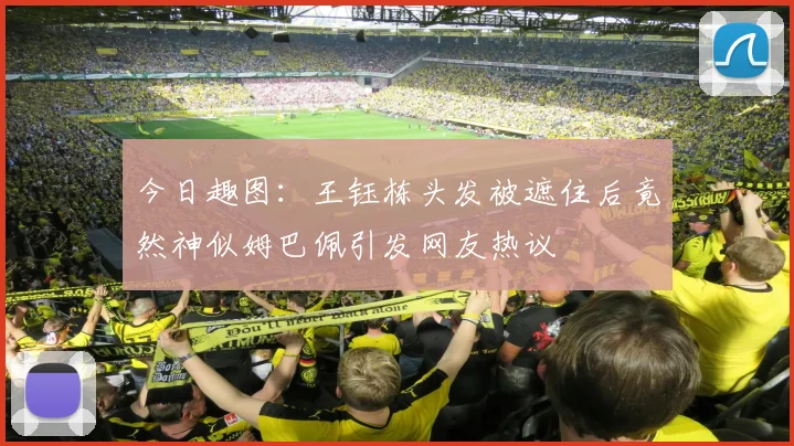 今日趣图：王钰栋头发被遮住后竟然神似姆巴佩引发网友热议