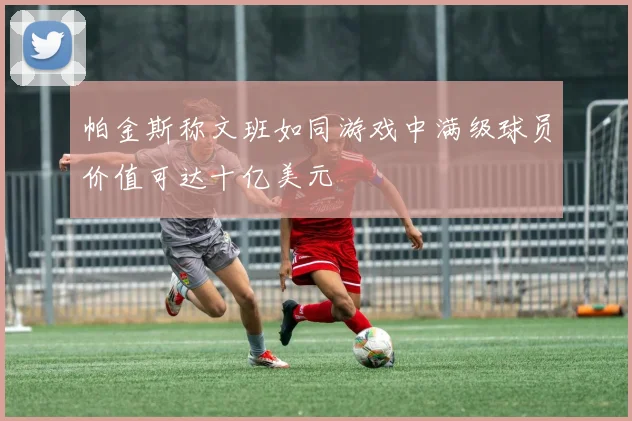 帕金斯称文班如同游戏中满级球员价值可达十亿美元
