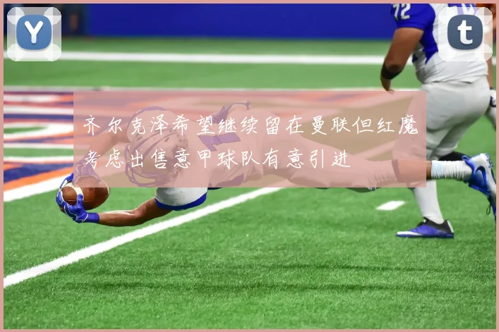 齐尔克泽希望继续留在曼联但红魔考虑出售意甲球队有意引进