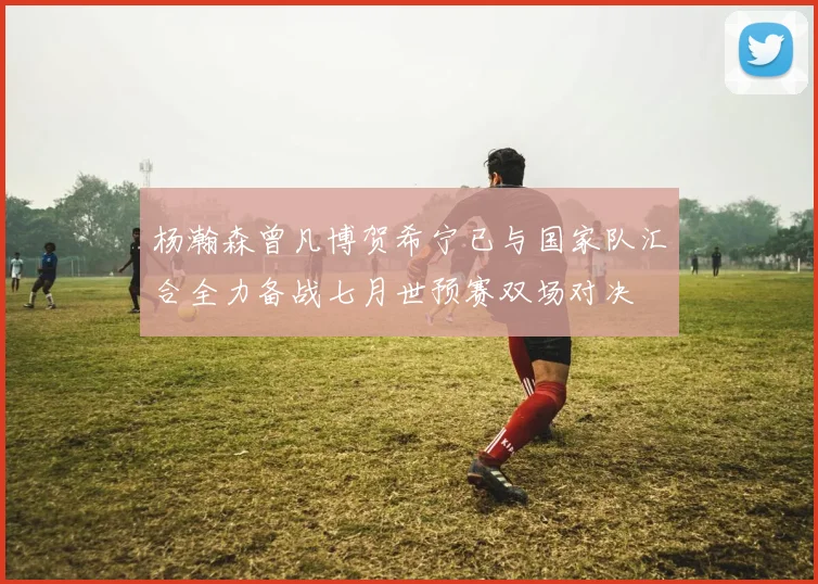 杨瀚森曾凡博贺希宁已与国家队汇合全力备战七月世预赛双场对决