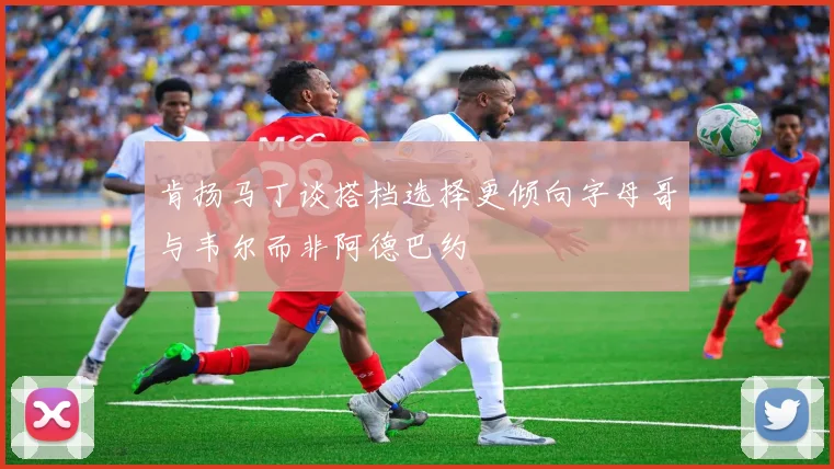 肯扬马丁谈搭档选择更倾向字母哥与韦尔而非阿德巴约