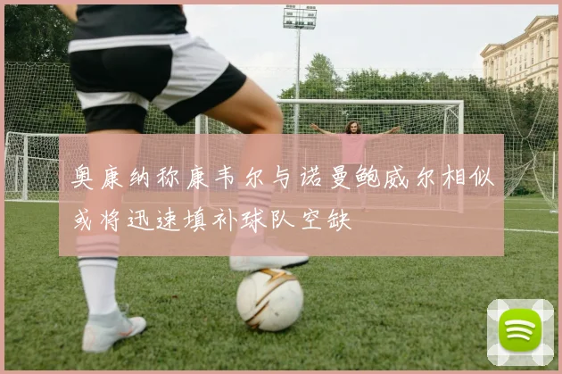 奥康纳称康韦尔与诺曼鲍威尔相似或将迅速填补球队空缺