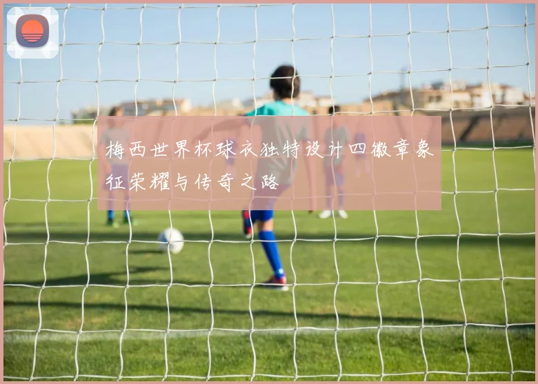 梅西世界杯球衣独特设计四徽章象征荣耀与传奇之路