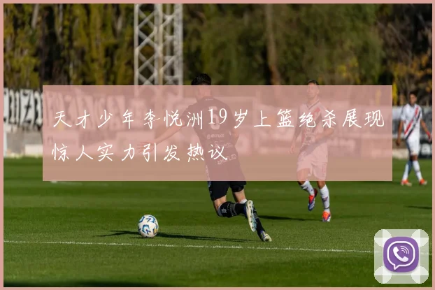 天才少年李悦洲19岁上篮绝杀展现惊人实力引发热议