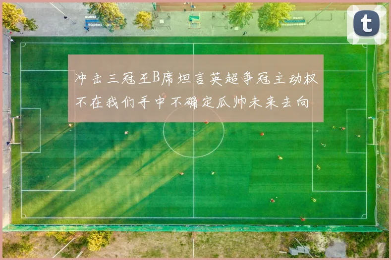 冲击三冠王B席坦言英超争冠主动权不在我们手中不确定瓜帅未来去向