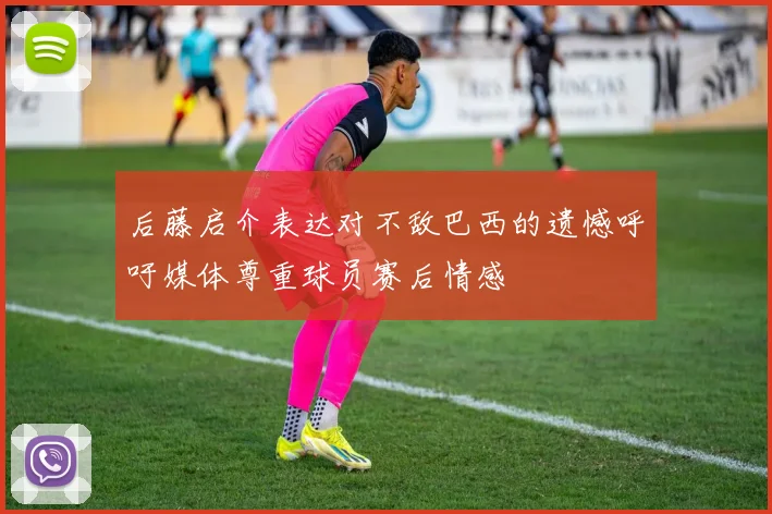 后藤启介表达对不敌巴西的遗憾呼吁媒体尊重球员赛后情感