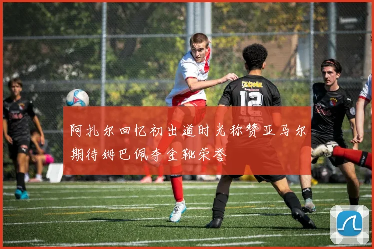 阿扎尔回忆初出道时光称赞亚马尔期待姆巴佩夺金靴荣誉