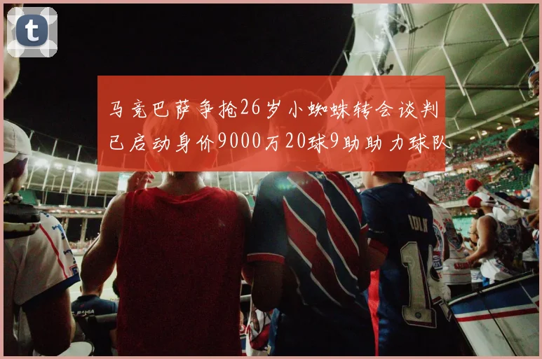 马竞巴萨争抢26岁小蜘蛛转会谈判已启动身价9000万20球9助助力球队
