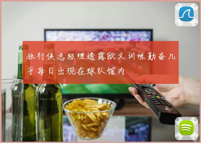 独行侠总经理透露欧文训练勤奋几乎每日出现在球队馆内