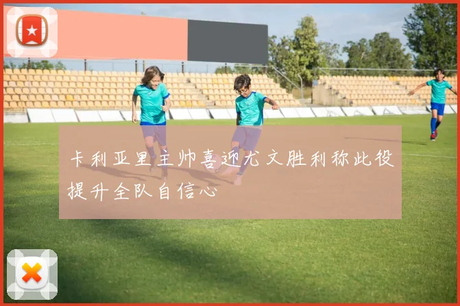 卡利亚里主帅喜迎尤文胜利称此役提升全队自信心