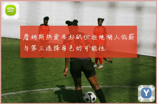 詹姆斯热爱洛杉矶但拒绝湖人低薪与第三选择角色的可能性