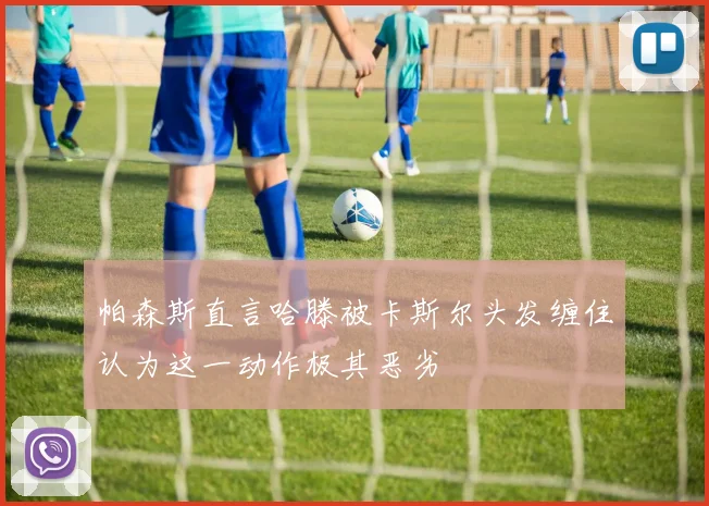 帕森斯直言哈滕被卡斯尔头发缠住认为这一动作极其恶劣