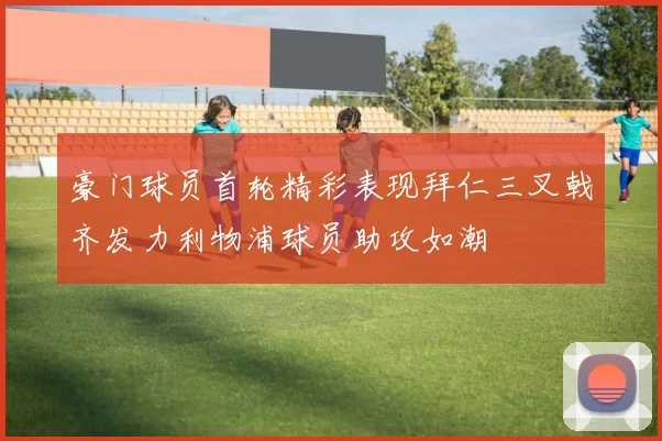 豪门球员首轮精彩表现拜仁三叉戟齐发力利物浦球员助攻如潮