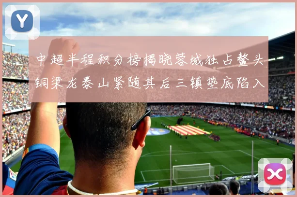 中超半程积分榜揭晓蓉城独占鳌头铜梁龙泰山紧随其后三镇垫底陷入困境