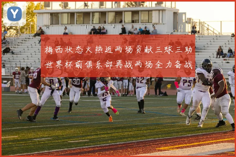 梅西状态火热近两场贡献三球三助世界杯前俱乐部再战两场全力备战大赛