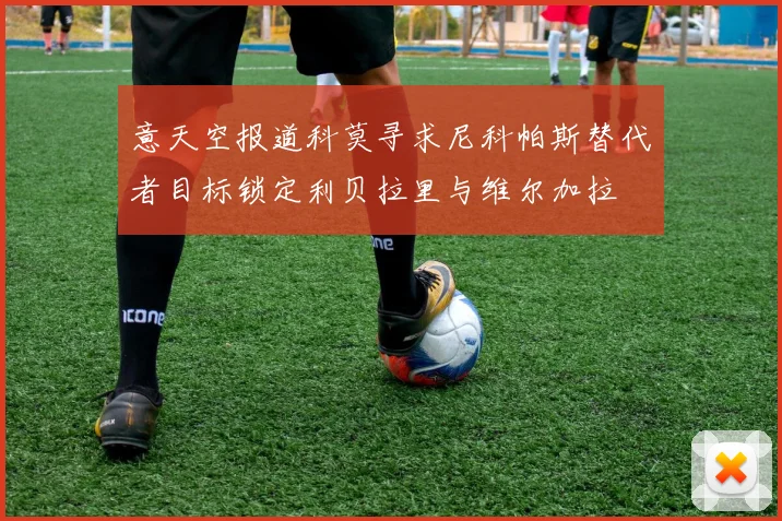 意天空报道科莫寻求尼科帕斯替代者目标锁定利贝拉里与维尔加拉