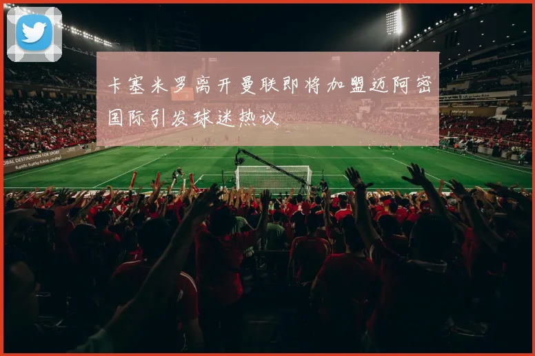 卡塞米罗离开曼联即将加盟迈阿密国际引发球迷热议