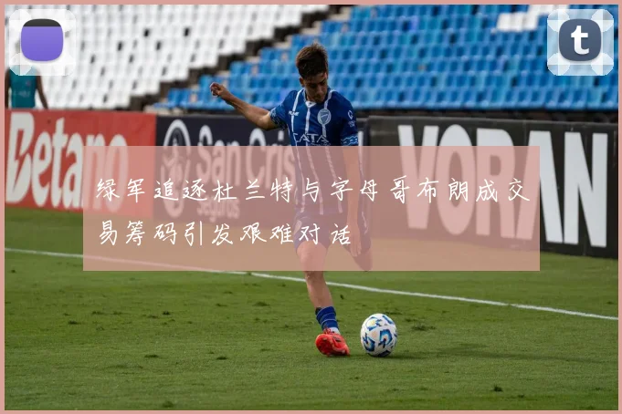 绿军追逐杜兰特与字母哥布朗成交易筹码引发艰难对话