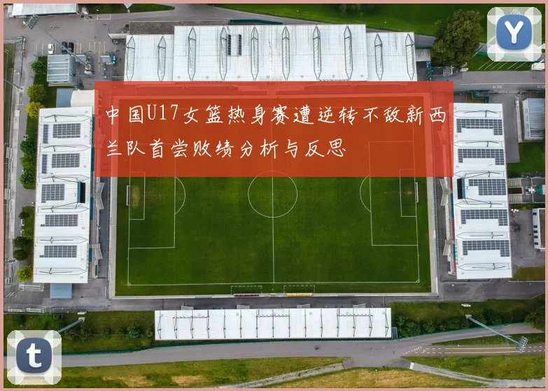 中国U17女篮热身赛遭逆转不敌新西兰队首尝败绩分析与反思