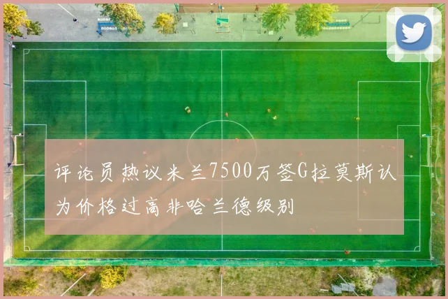评论员热议米兰7500万签G拉莫斯认为价格过高非哈兰德级别